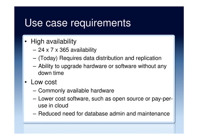 Use case requirements
•  High availability
–  24 x 7 x 365 availability
–  (Today) Requires data distribution and replication
–  Ability to upgrade hardware or software without any
down time
•  Low cost
–  Commonly available hardware
–  Lower cost software, such as open source or pay-per-
use in cloud
–  Reduced need for database admin and maintenance

