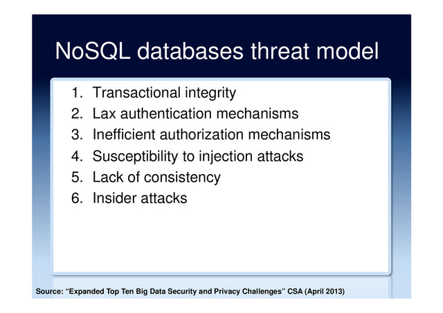 NoSQL databases threat model
1.  Transactional integrity
2.  Lax authentication mechanisms
3.  Inefficient authorization mechanisms
4.  Susceptibility to injection attacks
5.  Lack of consistency
6.  Insider attacks
Source: “Expanded Top Ten Big Data Security and Privacy Challenges” CSA (April 2013)
