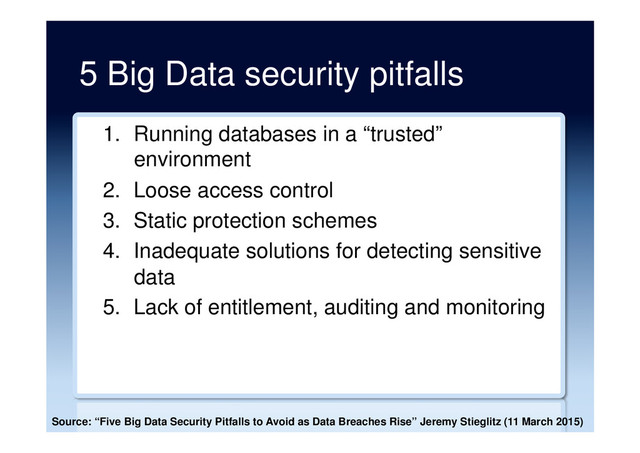 5 Big Data security pitfalls
1.  Running databases in a “trusted”
environment
2.  Loose access control
3.  Static protection schemes
4.  Inadequate solutions for detecting sensitive
data
5.  Lack of entitlement, auditing and monitoring
Source: “Five Big Data Security Pitfalls to Avoid as Data Breaches Rise” Jeremy Stieglitz (11 March 2015)
