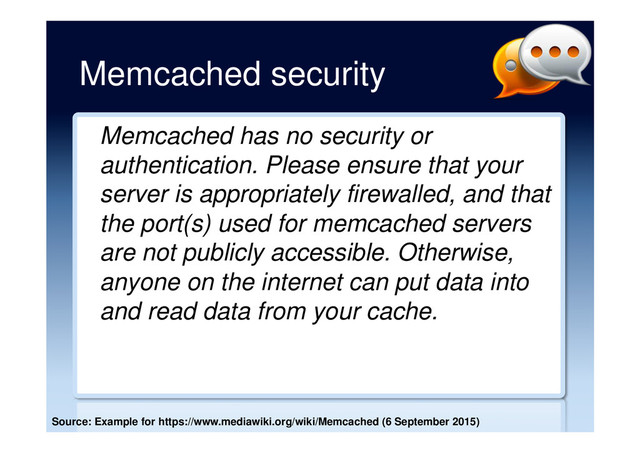 Memcached security
Memcached has no security or
authentication. Please ensure that your
server is appropriately firewalled, and that
the port(s) used for memcached servers
are not publicly accessible. Otherwise,
anyone on the internet can put data into
and read data from your cache.
Source: Example for https://www.mediawiki.org/wiki/Memcached (6 September 2015)
