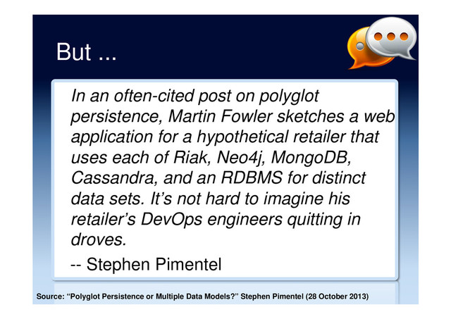But ...
In an often-cited post on polyglot
persistence, Martin Fowler sketches a web
application for a hypothetical retailer that
uses each of Riak, Neo4j, MongoDB,
Cassandra, and an RDBMS for distinct
data sets. It’s not hard to imagine his
retailer’s DevOps engineers quitting in
droves.
-- Stephen Pimentel
Source: “Polyglot Persistence or Multiple Data Models?” Stephen Pimentel (28 October 2013)

