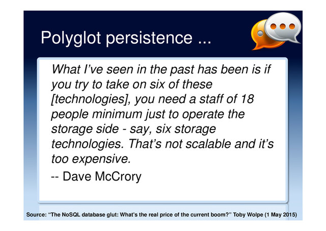 Polyglot persistence ...
What I’ve seen in the past has been is if
you try to take on six of these
[technologies], you need a staff of 18
people minimum just to operate the
storage side - say, six storage
technologies. That’s not scalable and it’s
too expensive.
-- Dave McCrory
Source: “The NoSQL database glut: What's the real price of the current boom?” Toby Wolpe (1 May 2015)
