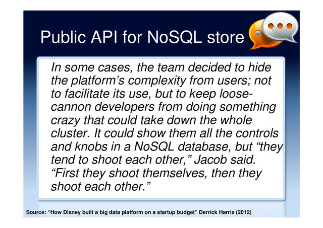 Public API for NoSQL store
In some cases, the team decided to hide
the platform’s complexity from users; not
to facilitate its use, but to keep loose-
cannon developers from doing something
crazy that could take down the whole
cluster. It could show them all the controls
and knobs in a NoSQL database, but “they
tend to shoot each other,” Jacob said.
“First they shoot themselves, then they
shoot each other.”
Source: “How Disney built a big data platform on a startup budget” Derrick Harris (2012)
