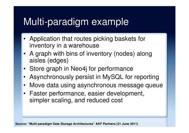 Multi-paradigm example
•  Application that routes picking baskets for
inventory in a warehouse
•  A graph with bins of inventory (nodes) along
aisles (edges)
•  Store graph in Neo4j for performance
•  Asynchronously persist in MySQL for reporting
•  Move data using asynchronous message queue
•  Faster performance, easier development,
simpler scaling, and reduced cost
Source: “Multi-paradigm Data Storage Architectures” AKF Partners (21 June 2011)
