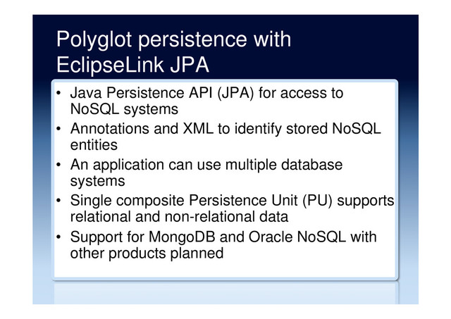 Polyglot persistence with
EclipseLink JPA
•  Java Persistence API (JPA) for access to
NoSQL systems
•  Annotations and XML to identify stored NoSQL
entities
•  An application can use multiple database
systems
•  Single composite Persistence Unit (PU) supports
relational and non-relational data
•  Support for MongoDB and Oracle NoSQL with
other products planned
