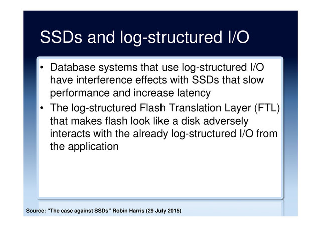 SSDs and log-structured I/O
•  Database systems that use log-structured I/O
have interference effects with SSDs that slow
performance and increase latency
•  The log-structured Flash Translation Layer (FTL)
that makes flash look like a disk adversely
interacts with the already log-structured I/O from
the application
Source: “The case against SSDs” Robin Harris (29 July 2015)
