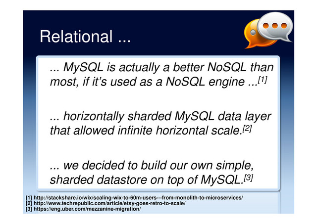 Relational ...
... MySQL is actually a better NoSQL than
most, if it’s used as a NoSQL engine ...[1]
... horizontally sharded MySQL data layer
that allowed infinite horizontal scale.[2]
... we decided to build our own simple,
sharded datastore on top of MySQL.[3]
[1] http://stackshare.io/wix/scaling-wix-to-60m-users---from-monolith-to-microservices/
[2] http://www.techrepublic.com/article/etsy-goes-retro-to-scale/
[3] https://eng.uber.com/mezzanine-migration/
