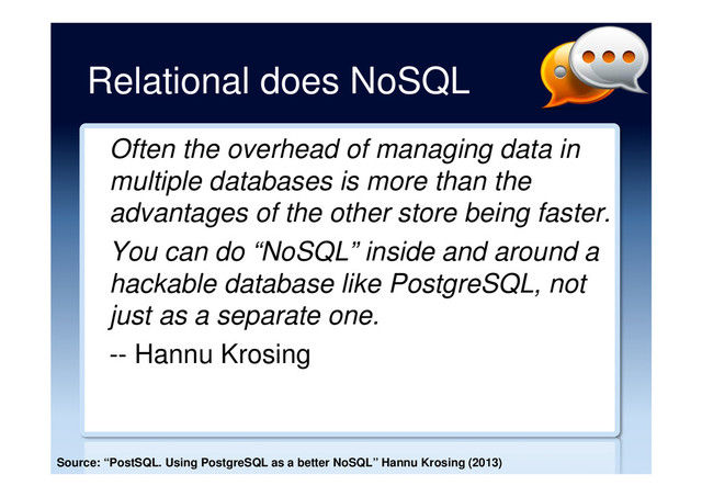 Relational does NoSQL
Often the overhead of managing data in
multiple databases is more than the
advantages of the other store being faster.
You can do “NoSQL” inside and around a
hackable database like PostgreSQL, not
just as a separate one.
-- Hannu Krosing
Source: “PostSQL. Using PostgreSQL as a better NoSQL” Hannu Krosing (2013)
