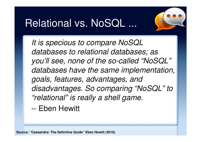 Relational vs. NoSQL ...
It is specious to compare NoSQL
databases to relational databases; as
you’ll see, none of the so-called “NoSQL”
databases have the same implementation,
goals, features, advantages, and
disadvantages. So comparing “NoSQL” to
“relational” is really a shell game.
-- Eben Hewitt
Source: “Cassandra: The Definitive Guide” Eben Hewitt (2010)
