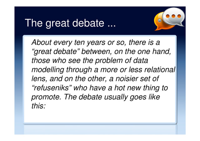 The great debate ...
About every ten years or so, there is a
“great debate” between, on the one hand,
those who see the problem of data
modelling through a more or less relational
lens, and on the other, a noisier set of
“refuseniks” who have a hot new thing to
promote. The debate usually goes like
this:
