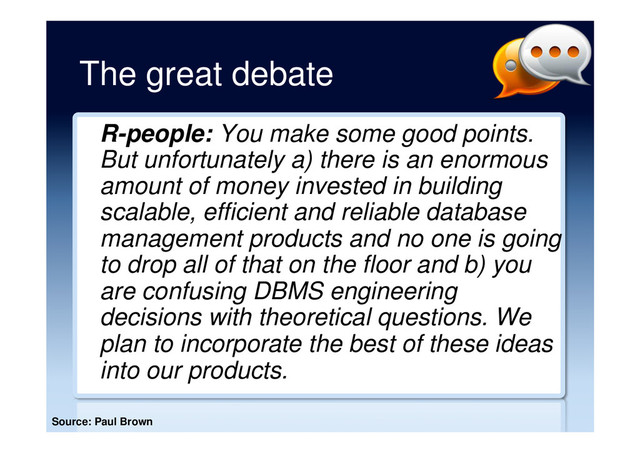 The great debate
R-people: You make some good points.
But unfortunately a) there is an enormous
amount of money invested in building
scalable, efficient and reliable database
management products and no one is going
to drop all of that on the floor and b) you
are confusing DBMS engineering
decisions with theoretical questions. We
plan to incorporate the best of these ideas
into our products.
Source: Paul Brown
