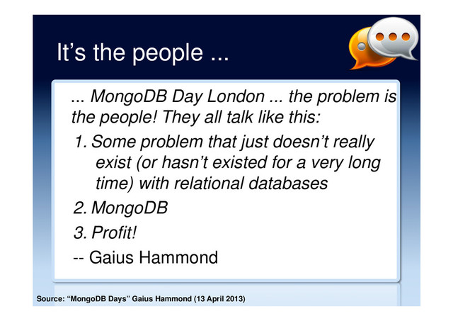 It’s the people ...
... MongoDB Day London ... the problem is
the people! They all talk like this:
1. Some problem that just doesn’t really
exist (or hasn’t existed for a very long
time) with relational databases
2. MongoDB
3. Profit!
-- Gaius Hammond
Source: “MongoDB Days” Gaius Hammond (13 April 2013)
