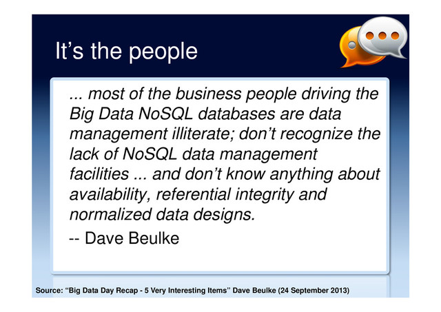It’s the people
... most of the business people driving the
Big Data NoSQL databases are data
management illiterate; don’t recognize the
lack of NoSQL data management
facilities ... and don’t know anything about
availability, referential integrity and
normalized data designs.
-- Dave Beulke
Source: “Big Data Day Recap - 5 Very Interesting Items” Dave Beulke (24 September 2013)
