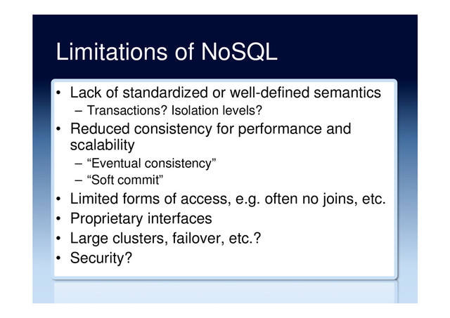 Limitations of NoSQL
•  Lack of standardized or well-defined semantics
–  Transactions? Isolation levels?
•  Reduced consistency for performance and
scalability
–  “Eventual consistency”
–  “Soft commit”
•  Limited forms of access, e.g. often no joins, etc.
•  Proprietary interfaces
•  Large clusters, failover, etc.?
•  Security?
