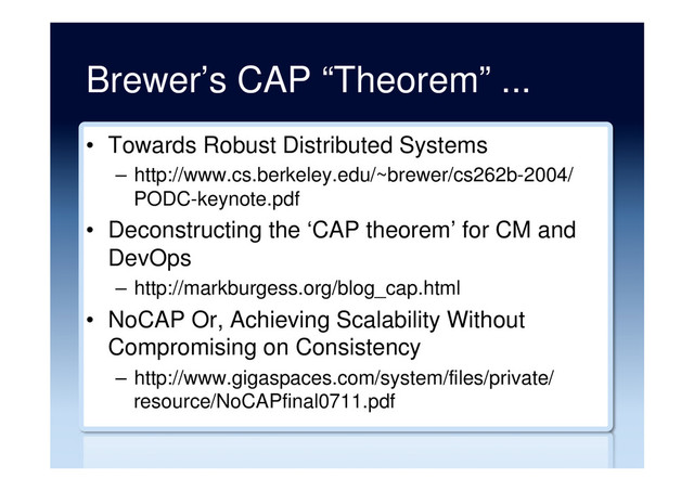 Brewer’s CAP “Theorem” ...
•  Towards Robust Distributed Systems
–  http://www.cs.berkeley.edu/~brewer/cs262b-2004/
PODC-keynote.pdf
•  Deconstructing the ‘CAP theorem’ for CM and
DevOps
–  http://markburgess.org/blog_cap.html
•  NoCAP Or, Achieving Scalability Without
Compromising on Consistency
–  http://www.gigaspaces.com/system/files/private/
resource/NoCAPfinal0711.pdf
