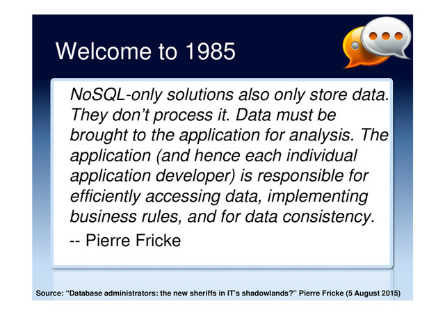 Welcome to 1985
NoSQL-only solutions also only store data.
They don’t process it. Data must be
brought to the application for analysis. The
application (and hence each individual
application developer) is responsible for
efficiently accessing data, implementing
business rules, and for data consistency.
-- Pierre Fricke
Source: “Database administrators: the new sheriffs in IT’s shadowlands?” Pierre Fricke (5 August 2015)
