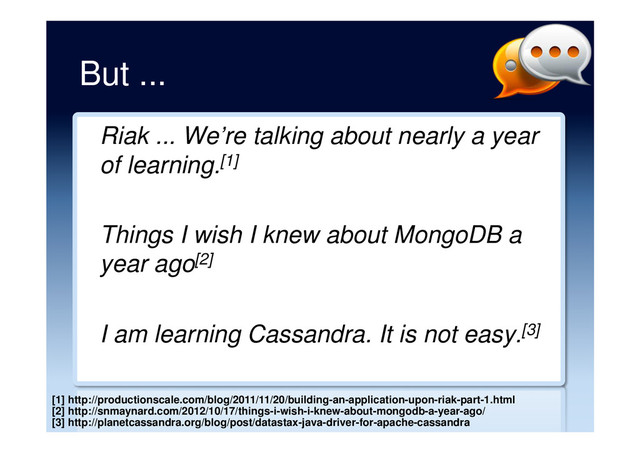 But ...
Riak ... We’re talking about nearly a year
of learning.[1]
Things I wish I knew about MongoDB a
year ago[2]
I am learning Cassandra. It is not easy.[3]
[1] http://productionscale.com/blog/2011/11/20/building-an-application-upon-riak-part-1.html
[2] http://snmaynard.com/2012/10/17/things-i-wish-i-knew-about-mongodb-a-year-ago/
[3] http://planetcassandra.org/blog/post/datastax-java-driver-for-apache-cassandra
