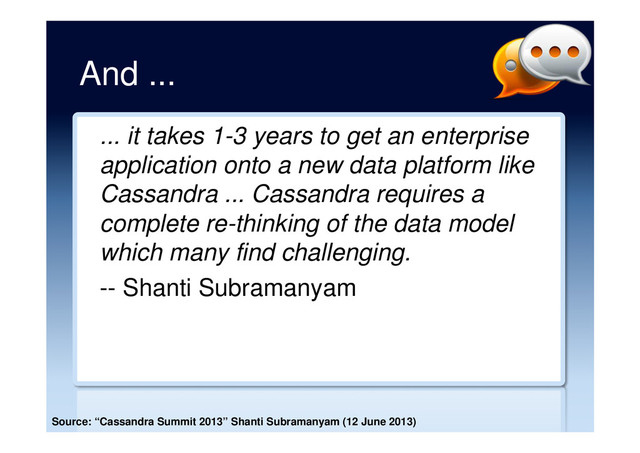 And ...
... it takes 1-3 years to get an enterprise
application onto a new data platform like
Cassandra ... Cassandra requires a
complete re-thinking of the data model
which many find challenging.
-- Shanti Subramanyam
Source: “Cassandra Summit 2013” Shanti Subramanyam (12 June 2013)
