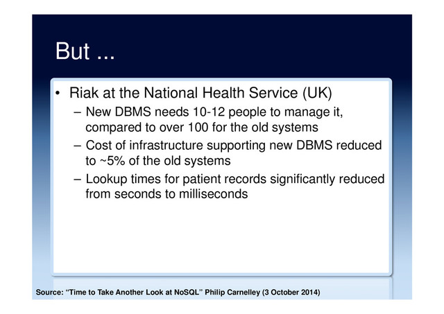 But ...
•  Riak at the National Health Service (UK)
–  New DBMS needs 10-12 people to manage it,
compared to over 100 for the old systems
–  Cost of infrastructure supporting new DBMS reduced
to ~5% of the old systems
–  Lookup times for patient records significantly reduced
from seconds to milliseconds
Source: “Time to Take Another Look at NoSQL” Philip Carnelley (3 October 2014)
