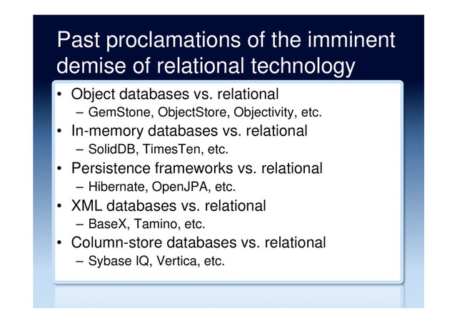 Past proclamations of the imminent
demise of relational technology
•  Object databases vs. relational
–  GemStone, ObjectStore, Objectivity, etc.
•  In-memory databases vs. relational
–  SolidDB, TimesTen, etc.
•  Persistence frameworks vs. relational
–  Hibernate, OpenJPA, etc.
•  XML databases vs. relational
–  BaseX, Tamino, etc.
•  Column-store databases vs. relational
–  Sybase IQ, Vertica, etc.
