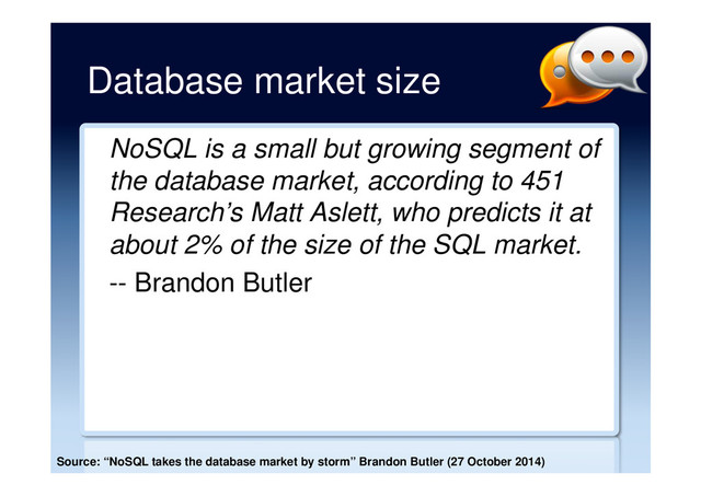 Database market size
NoSQL is a small but growing segment of
the database market, according to 451
Research’s Matt Aslett, who predicts it at
about 2% of the size of the SQL market.
-- Brandon Butler
Source: “NoSQL takes the database market by storm” Brandon Butler (27 October 2014)
