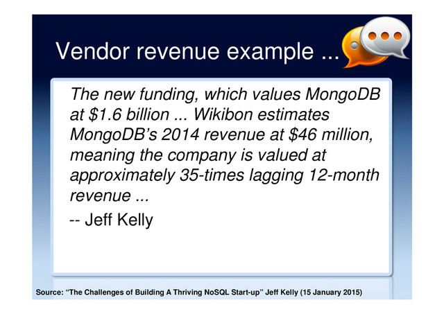 Vendor revenue example ...
The new funding, which values MongoDB
at $1.6 billion ... Wikibon estimates
MongoDB’s 2014 revenue at $46 million,
meaning the company is valued at
approximately 35-times lagging 12-month
revenue ...
-- Jeff Kelly
Source: “The Challenges of Building A Thriving NoSQL Start-up” Jeff Kelly (15 January 2015)
