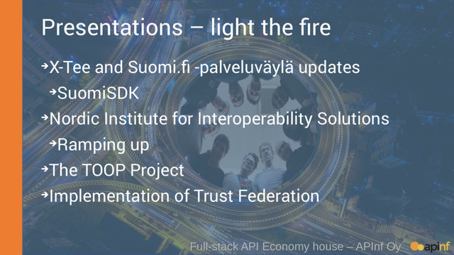 Full-stack API Economy house – APInf Oy
Presentations – light the fire
➔X-Tee and Suomi.fi -palveluväylä updates
➔SuomiSDK
➔Nordic Institute for Interoperability Solutions
➔Ramping up
➔The TOOP Project
➔Implementation of Trust Federation
