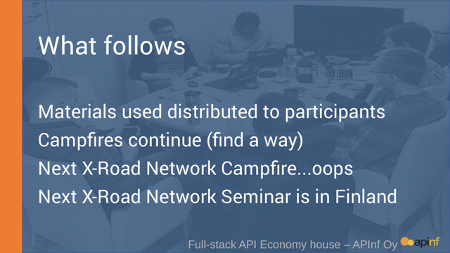 What follows
Materials used distributed to participants
Campfires continue (find a way)
Next X-Road Network Campfire...oops
Next X-Road Network Seminar is in Finland
Full-stack API Economy house – APInf Oy
