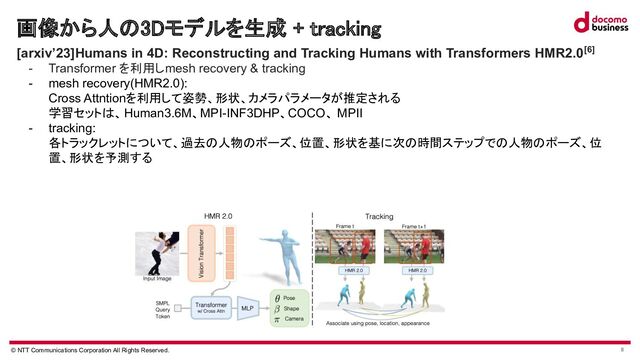 © NTT Communications Corporation All Rights Reserved. 8
画像から人 3Dモデルを生成 + tracking 
 [arxiv’23]Humans in 4D: Reconstructing and Tracking Humans with Transformers HMR2.0[6]
- Transformer を利用しmesh recovery & tracking
- mesh recovery(HMR2.0):
Cross Attntionを利用して姿勢、形状、カメラパラメータが推定される
学習セット 、Human3.6M、MPI-INF3DHP、COCO、 MPII
- tracking:
各トラックレットについて、過去 人物 ポーズ、位置、形状を基に次 時間ステップで 人物 ポーズ、位
置、形状を予測する
