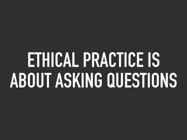 ETHICAL PRACTICE IS
ABOUT ASKING QUESTIONS
