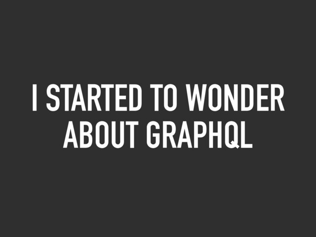 I STARTED TO WONDER
ABOUT GRAPHQL
