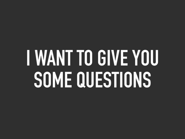I WANT TO GIVE YOU
SOME QUESTIONS
