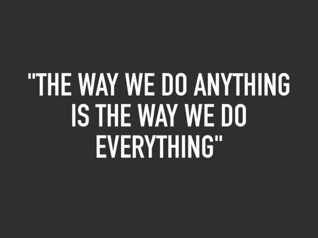 "THE WAY WE DO ANYTHING
IS THE WAY WE DO
EVERYTHING"

