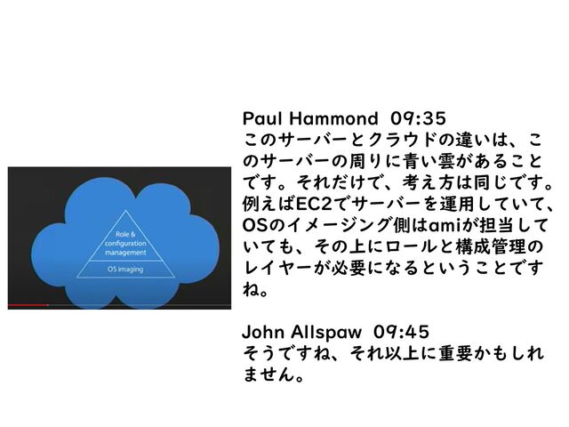 Paul Hammond 09:35
このサーバーとクラウドの違いは、こ
のサーバーの周りに青い雲があること
です。それだけで、考え方は同じです。
例えばEC2でサーバーを運用していて、
OSのイメージング側はamiが担当して
いても、その上にロールと構成管理の
レイヤーが必要になるということです
ね。
John Allspaw 09:45
そうですね、それ以上に重要かもしれ
ません。
