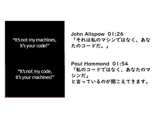 John Allspaw 01:26
「それは私のマシンではなく、あな
たのコードだ。」
Paul Hammond 01:54
「私のコードではなく、あなたのマ
シンだ」
と言っているのが聞こえてきます。
