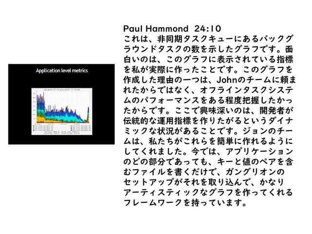 Paul Hammond 24:10
これは、非同期タスクキューにあるバックグ
ラウンドタスクの数を示したグラフです。面
白いのは、このグラフに表示されている指標
を私が実際に作ったことです。このグラフを
作成した理由の一つは、Johnのチームに頼ま
れたからではなく、オフラインタスクシステ
ムのパフォーマンスをある程度把握したかっ
たからです。ここで興味深いのは、開発者が
伝統的な運用指標を作りたがるというダイナ
ミックな状況があることです。ジョンのチー
ムは、私たちがこれらを簡単に作れるように
してくれました。今では、アプリケーション
のどの部分であっても、キーと値のペアを含
むファイルを書くだけで、ガングリオンの
セットアップがそれを取り込んで、かなり
アーティスティックなグラフを作ってくれる
フレームワークを持っています。
