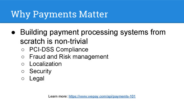 Why Payments Matter
● Building payment processing systems from
scratch is non-trivial
○ PCI-DSS Compliance
○ Fraud and Risk management
○ Localization
○ Security
○ Legal
Learn more: https://www.wepay.com/api/payments-101

