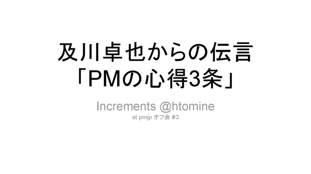 及川卓也からの伝言
「PMの心得3条」
Increments @htomine
at pmjp オフ会 #3
