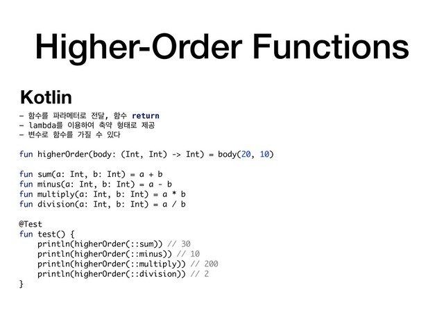 Higher-Order Functions
- ೣࣻܳ ౵ۄݫఠ۽ ੹׳, ೣࣻ return
- lambdaܳ ੉ਊೞৈ ୷ড ഋక۽ ઁҕ
- ߸ࣻ۽ ೣࣻܳ о૕ ࣻ ੓׮
fun higherOrder(body: (Int, Int) -> Int) = body(20, 10)
fun sum(a: Int, b: Int) = a + b
fun minus(a: Int, b: Int) = a - b
fun multiply(a: Int, b: Int) = a * b
fun division(a: Int, b: Int) = a / b
@Test
fun test() {
println(higherOrder(::sum)) // 30
println(higherOrder(::minus)) // 10
println(higherOrder(::multiply)) // 200
println(higherOrder(::division)) // 2
}
Kotlin
