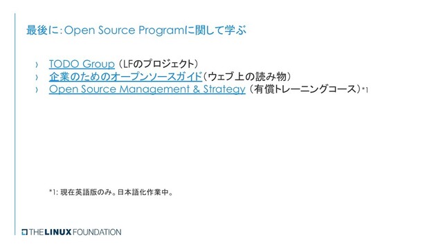 最後に：Open Source Programに関して学ぶ
› TODO Group （LFのプロジェクト）
› 企業のためのオープンソースガイド（ウェブ上の読み物）
› Open Source Management & Strategy （有償トレーニングコース）*1
*1: 現在英語版のみ。日本語化作業中。
