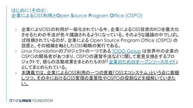 はじめに（その２）：
企業によるOSS利用とOpen Source Program Office (OSPO)
› 企業によりOSSの利用が一般化されている今、企業によるOSS投資のROIを最大化
させるための手法が色々議論されるようになっている。そのような議論の中でしばし
ば指摘されているのが、企業による Open Source Program Office (OSPO) の
設置と、その組織を軸としたOSS戦略の実行である。
› Linux Foundationのプロジェクトの一つである TODO Group は世界中の企業の
OSPOの関係者があつまり、OSPOの運営手法などに関して意見交換をするプロ
ジェクトで、彼らの活動成果をまとめたものが「企業のためのオープンソースガイド」
としてまとめられている。
› 本講義では、企業によるOSS利用の一つの意義「OSSエコシステム」という点に着眼
しつつ、その中におけるOSS管理の重要性やOSPOの役割などを紐解いていきた
い。
