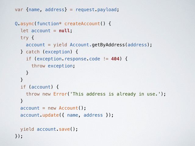 var {name, address} = request.payload;
Q.async(function* createAccount() {
let account = null;
try {
account = yield Account.getByAddress(address);
} catch (exception) {
if (exception.response.code != 404) {
throw exception;
}
}
if (account) {
throw new Error('This address is already in use.');
}
account = new Account();
account.update({ name, address });
yield account.save();
});
