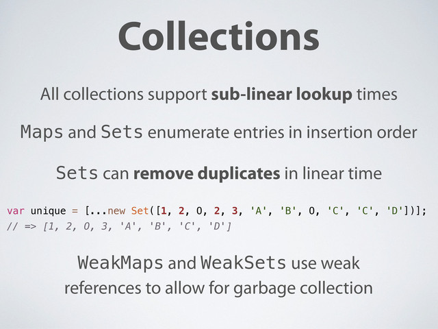 Collections
All collections support sub-linear lookup times
Sets can remove duplicates in linear time
Maps and Sets enumerate entries in insertion order
WeakMaps and WeakSets use weak
references to allow for garbage collection
var unique = [...new Set([1, 2, O, 2, 3, 'A', 'B', O, 'C', 'C', 'D'])];
// => [1, 2, O, 3, 'A', 'B', 'C', 'D']
