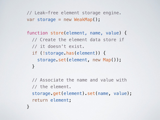 // Leak-free element storage engine.
var storage = new WeakMap();
function store(element, name, value) {
// Create the element data store if
// it doesn't exist.
if (!storage.has(element)) {
storage.set(element, new Map());
}
// Associate the name and value with
// the element.
storage.get(element).set(name, value);
return element;
}
