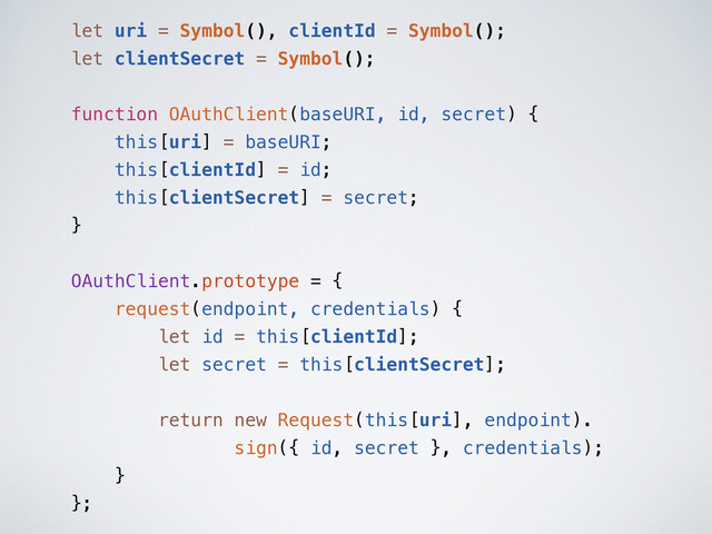 let uri = Symbol(), clientId = Symbol();
let clientSecret = Symbol();
function OAuthClient(baseURI, id, secret) {
this[uri] = baseURI;
this[clientId] = id;
this[clientSecret] = secret;
}
OAuthClient.prototype = {
request(endpoint, credentials) {
let id = this[clientId];
let secret = this[clientSecret];
return new Request(this[uri], endpoint).
sign({ id, secret }, credentials);
}
};

