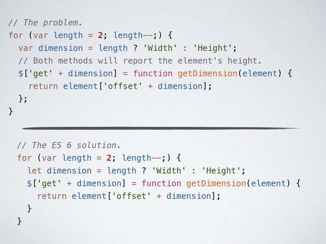 // The problem.
for (var length = 2; length--;) {
var dimension = length ? 'Width' : 'Height';
// Both methods will report the element's height.
$['get' + dimension] = function getDimension(element) {
return element['offset' + dimension];
};
}
// The ES 6 solution.
for (var length = 2; length--;) {
let dimension = length ? 'Width' : 'Height';
$['get' + dimension] = function getDimension(element) {
return element['offset' + dimension];
}
}

