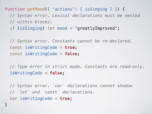 function getMood({ 'actions': { isSinging } }) {
// Syntax error. Lexical declarations must be nested
// within blocks.
if (isSinging) let mood = 'greatlyImproved';
// Syntax error. Constants cannot be re-declared.
const isWritingCode = true;
const isWritingCode = false;
// Type error in strict mode. Constants are read-only.
isWritingCode = false;
// Syntax error. `var` declarations cannot shadow
// `let` and `const` declarations.
var isWritingCode = true;
}
