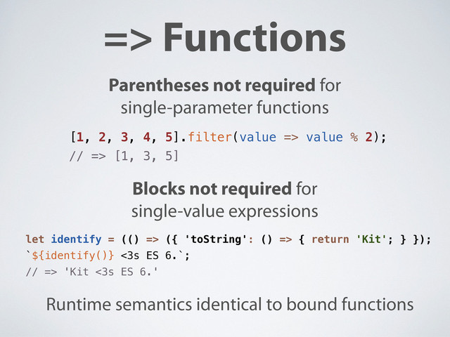 => Functions
Parentheses not required for
single-parameter functions
Blocks not required for
single-value expressions
Runtime semantics identical to bound functions
[1, 2, 3, 4, 5].filter(value => value % 2);
// => [1, 3, 5]
let identify = (() => ({ 'toString': () => { return 'Kit'; } });
`${identify()} <3s ES 6.`;
// => 'Kit <3s ES 6.'
