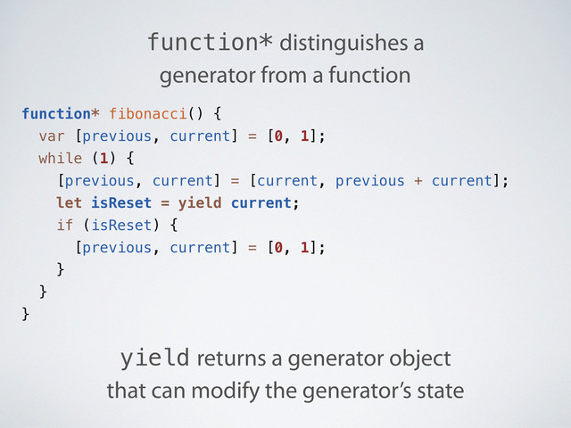function* fibonacci() {
var [previous, current] = [0, 1];
while (1) {
[previous, current] = [current, previous + current];
let isReset = yield current;
if (isReset) {
[previous, current] = [0, 1];
}
}
}
function* distinguishes a
generator from a function
yield returns a generator object
that can modify the generator’s state
