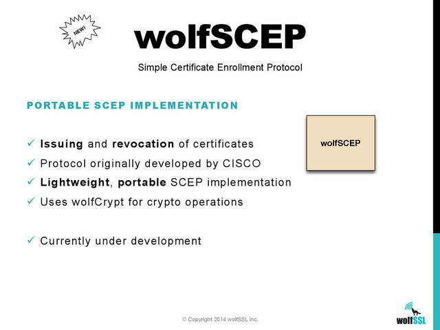 wolfSCEP
wolfSCEP
PORTABLE SCEP IMPLEMENTATION
ü  Issuing and revocation of certificates
ü  Protocol originally developed by CISCO
ü  Lightweight, portable SCEP implementation
ü  Uses wolfCrypt for crypto operations
ü  Currently under development
Simple Certificate Enrollment Protocol
© Copyright 2014 wolfSSL Inc.
NEW!

